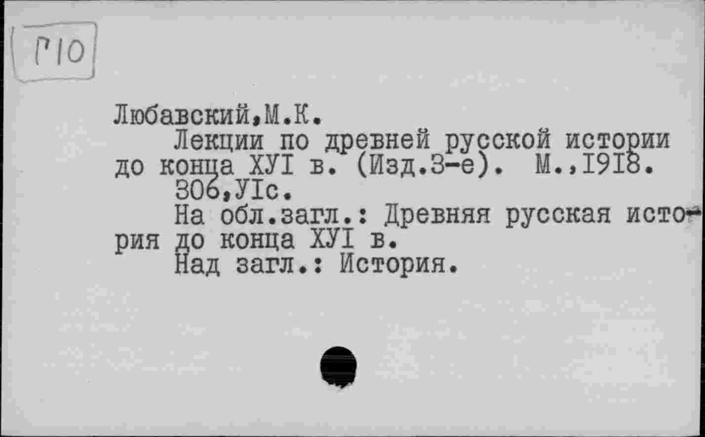 ﻿Любавский,М.К.
Лекции по древней русской истории до конца ХУІ в. (Изд.3-є). М.,1918.
306,У1с.
На обл.загл.: Древняя русская ист рия до конца ХУІ в.
Над загл.: История.